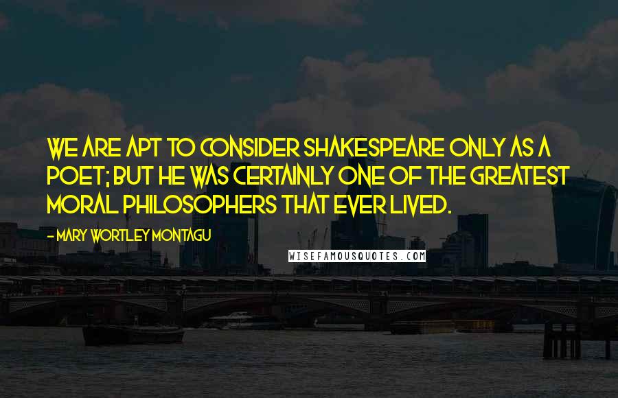 Mary Wortley Montagu Quotes: We are apt to consider Shakespeare only as a poet; but he was certainly one of the greatest moral philosophers that ever lived.