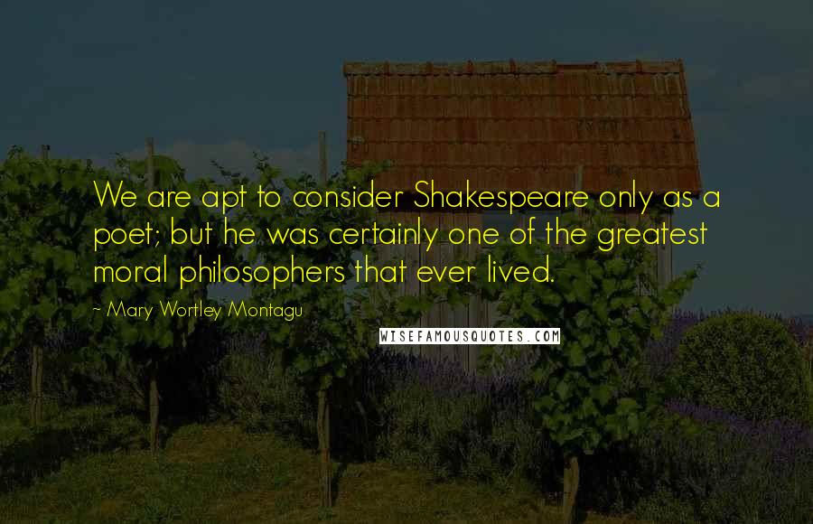 Mary Wortley Montagu Quotes: We are apt to consider Shakespeare only as a poet; but he was certainly one of the greatest moral philosophers that ever lived.