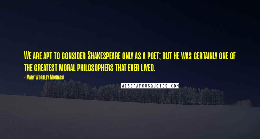 Mary Wortley Montagu Quotes: We are apt to consider Shakespeare only as a poet; but he was certainly one of the greatest moral philosophers that ever lived.