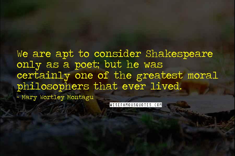 Mary Wortley Montagu Quotes: We are apt to consider Shakespeare only as a poet; but he was certainly one of the greatest moral philosophers that ever lived.