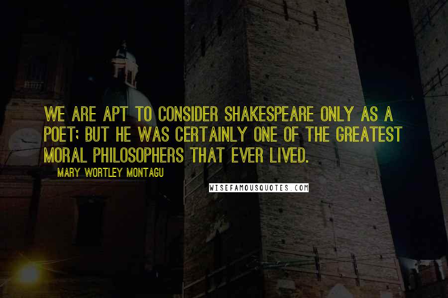 Mary Wortley Montagu Quotes: We are apt to consider Shakespeare only as a poet; but he was certainly one of the greatest moral philosophers that ever lived.