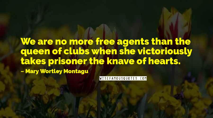 Mary Wortley Montagu Quotes: We are no more free agents than the queen of clubs when she victoriously takes prisoner the knave of hearts.