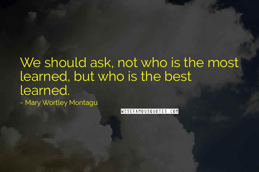 Mary Wortley Montagu Quotes: We should ask, not who is the most learned, but who is the best learned.