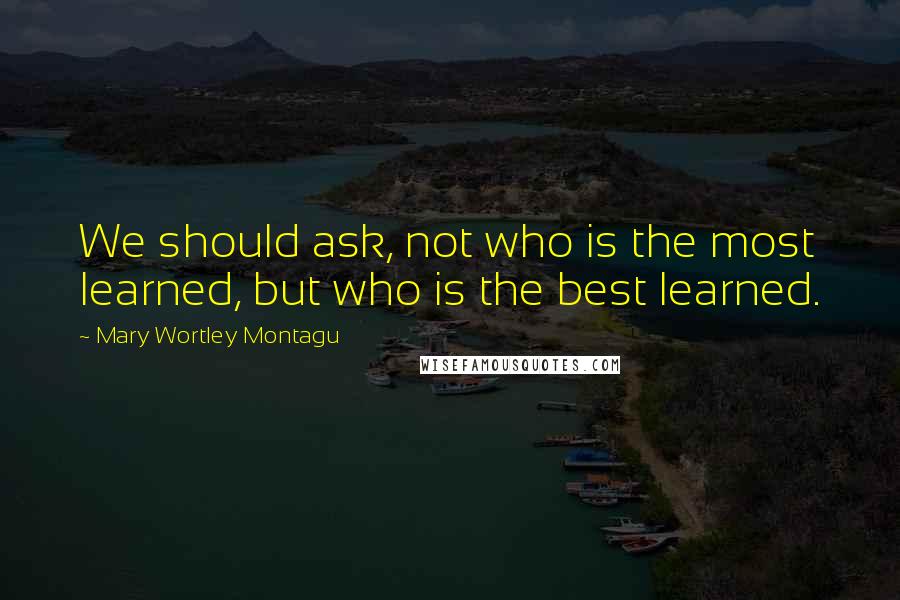 Mary Wortley Montagu Quotes: We should ask, not who is the most learned, but who is the best learned.