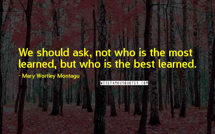 Mary Wortley Montagu Quotes: We should ask, not who is the most learned, but who is the best learned.