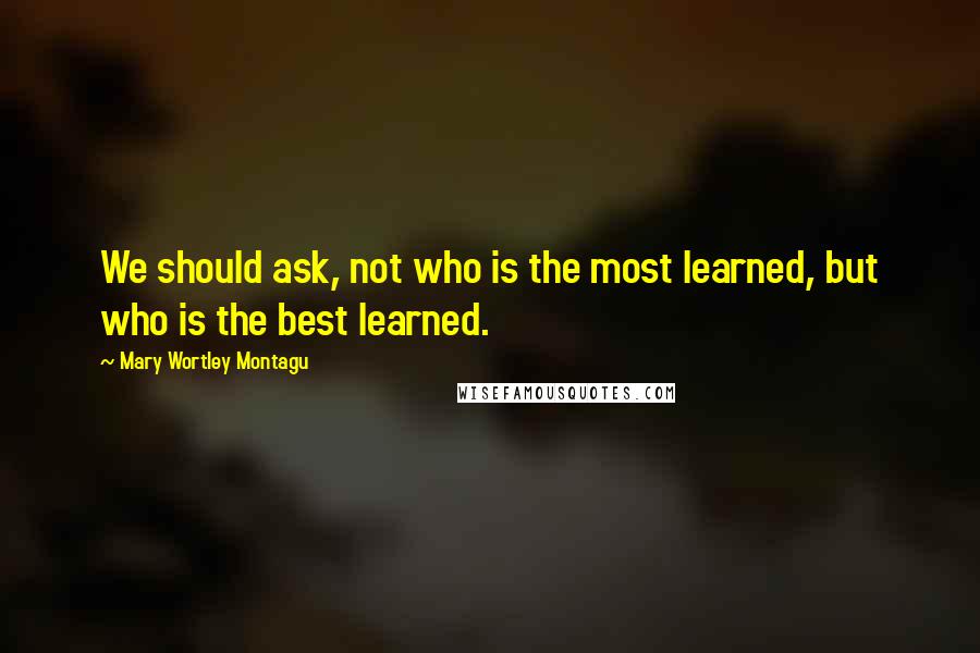 Mary Wortley Montagu Quotes: We should ask, not who is the most learned, but who is the best learned.