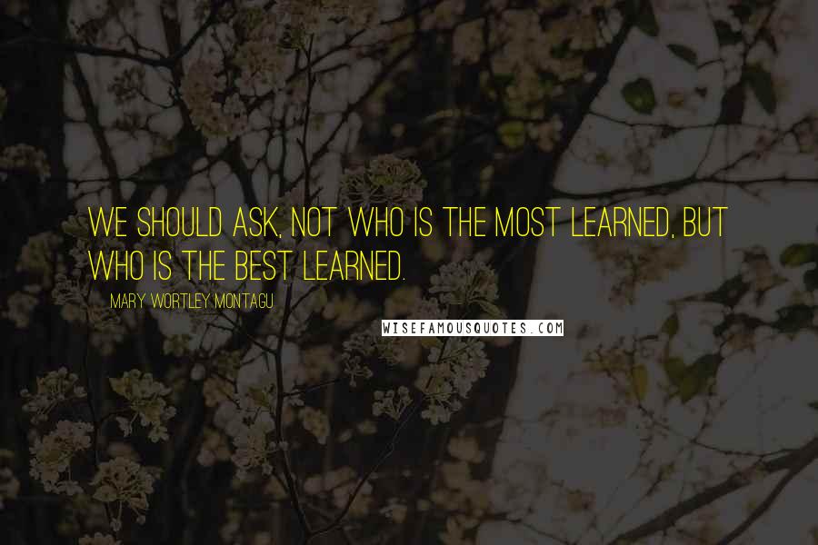 Mary Wortley Montagu Quotes: We should ask, not who is the most learned, but who is the best learned.