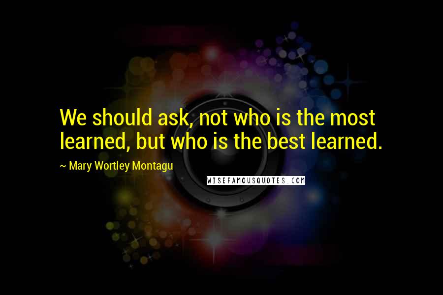 Mary Wortley Montagu Quotes: We should ask, not who is the most learned, but who is the best learned.