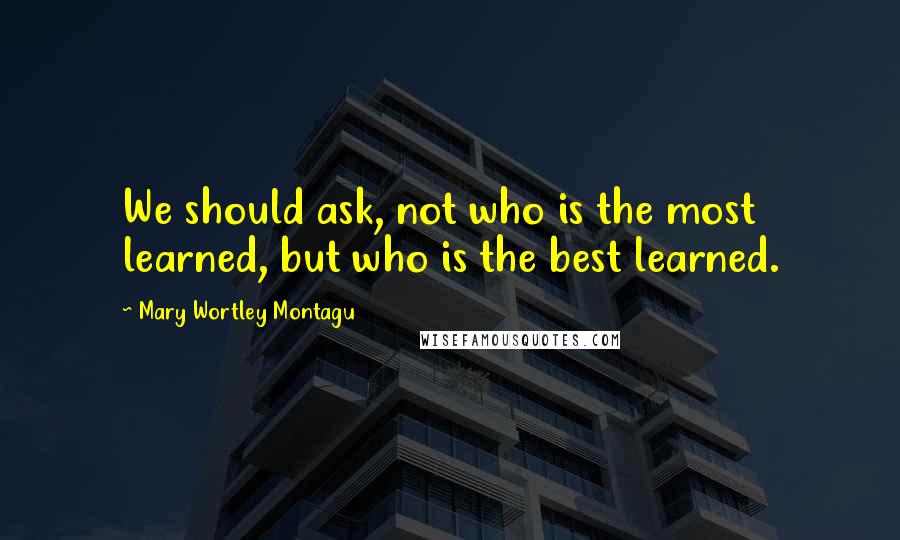 Mary Wortley Montagu Quotes: We should ask, not who is the most learned, but who is the best learned.