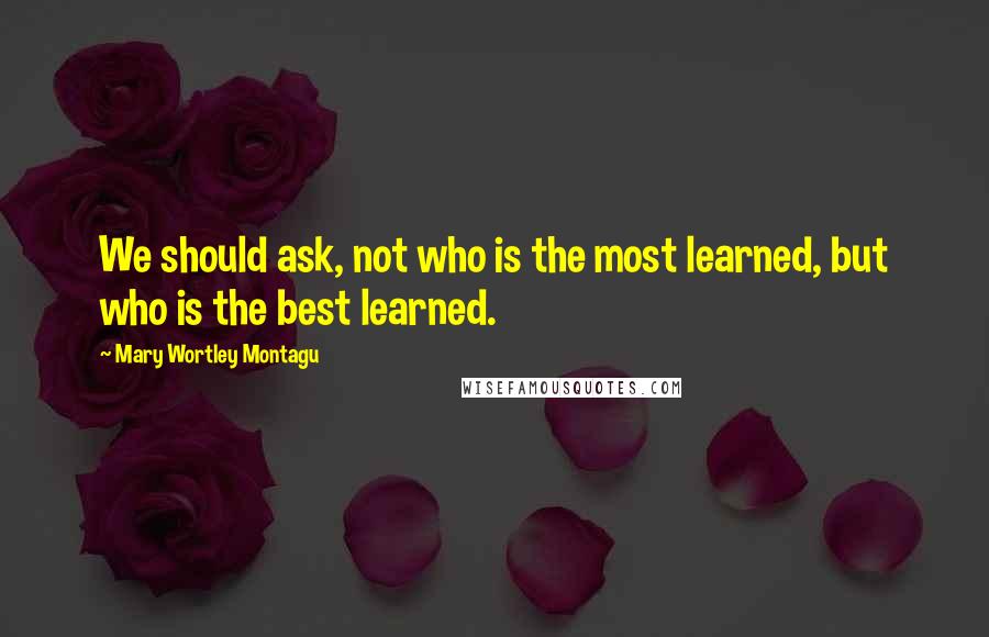 Mary Wortley Montagu Quotes: We should ask, not who is the most learned, but who is the best learned.