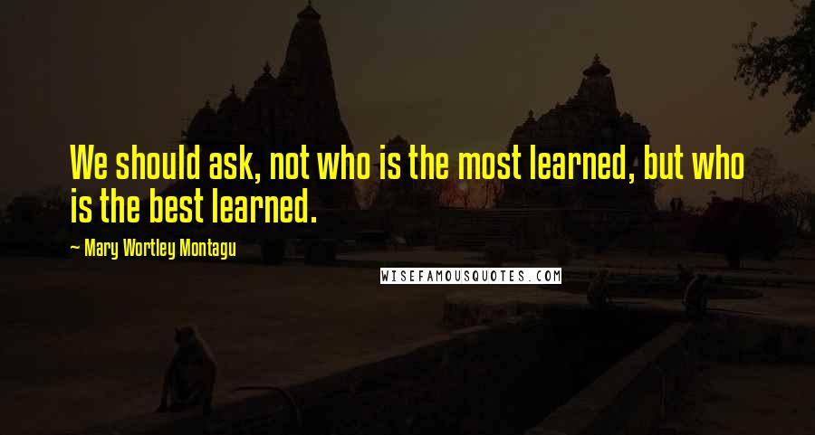 Mary Wortley Montagu Quotes: We should ask, not who is the most learned, but who is the best learned.