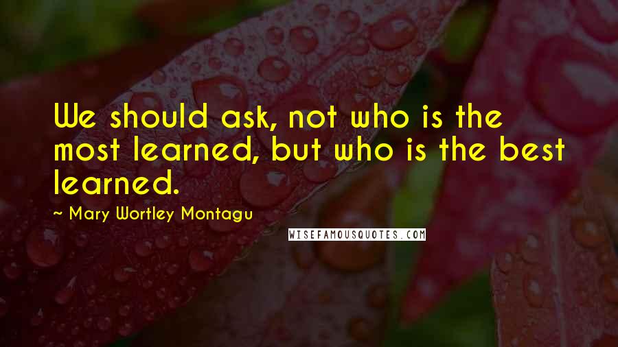 Mary Wortley Montagu Quotes: We should ask, not who is the most learned, but who is the best learned.