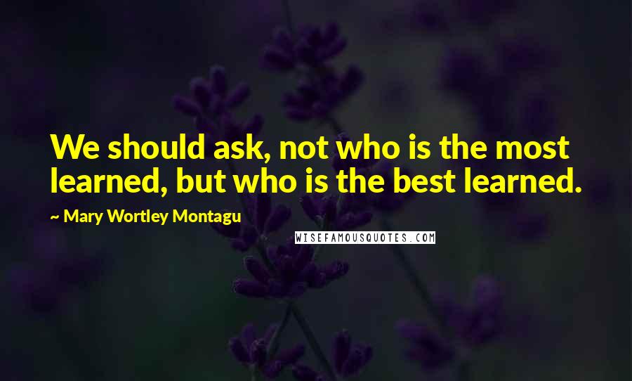 Mary Wortley Montagu Quotes: We should ask, not who is the most learned, but who is the best learned.