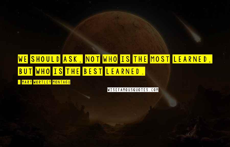 Mary Wortley Montagu Quotes: We should ask, not who is the most learned, but who is the best learned.