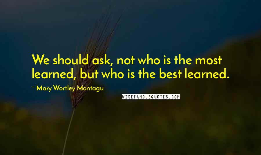 Mary Wortley Montagu Quotes: We should ask, not who is the most learned, but who is the best learned.