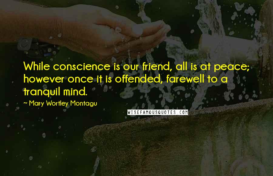 Mary Wortley Montagu Quotes: While conscience is our friend, all is at peace; however once it is offended, farewell to a tranquil mind.