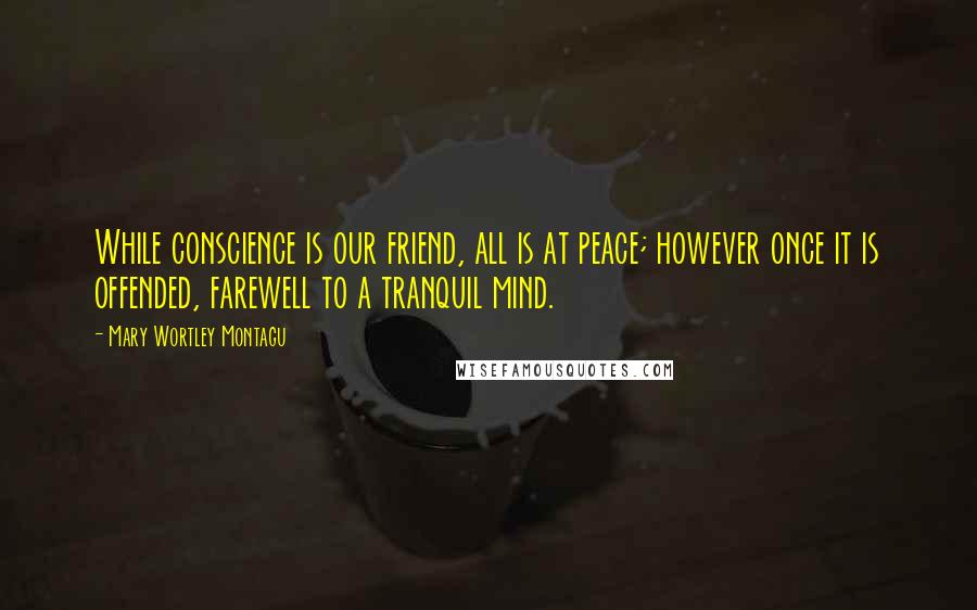 Mary Wortley Montagu Quotes: While conscience is our friend, all is at peace; however once it is offended, farewell to a tranquil mind.