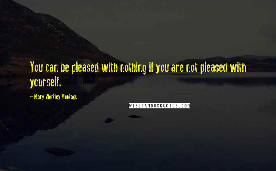 Mary Wortley Montagu Quotes: You can be pleased with nothing if you are not pleased with yourself.