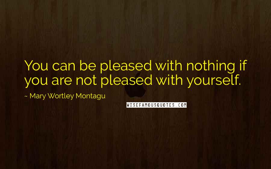 Mary Wortley Montagu Quotes: You can be pleased with nothing if you are not pleased with yourself.