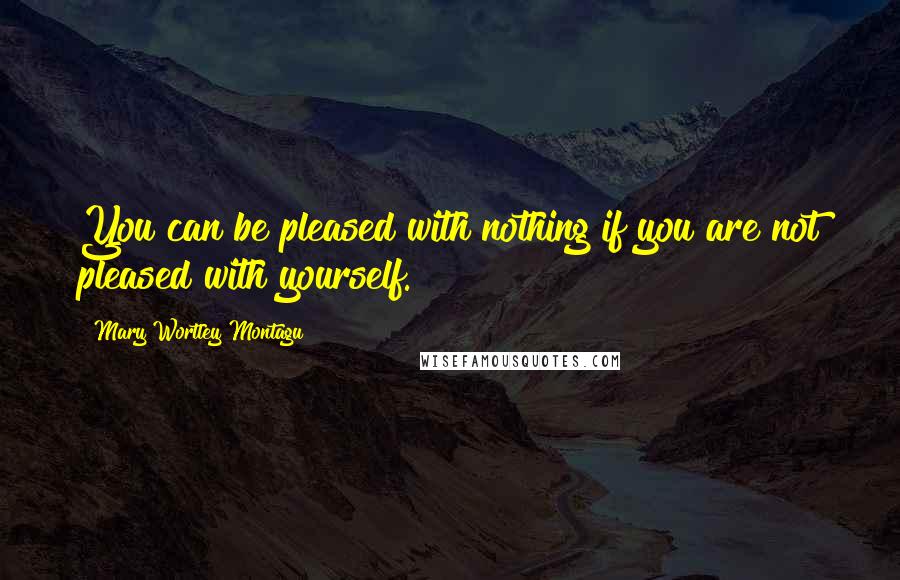 Mary Wortley Montagu Quotes: You can be pleased with nothing if you are not pleased with yourself.