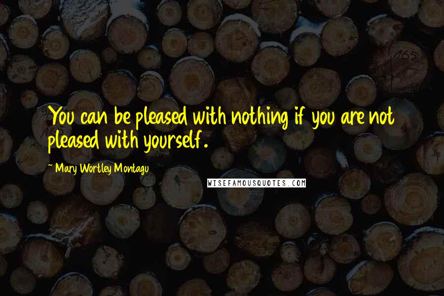 Mary Wortley Montagu Quotes: You can be pleased with nothing if you are not pleased with yourself.
