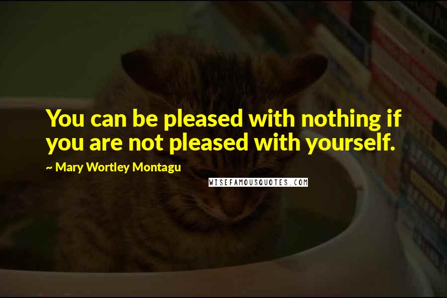 Mary Wortley Montagu Quotes: You can be pleased with nothing if you are not pleased with yourself.