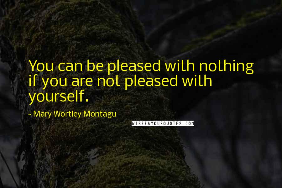 Mary Wortley Montagu Quotes: You can be pleased with nothing if you are not pleased with yourself.