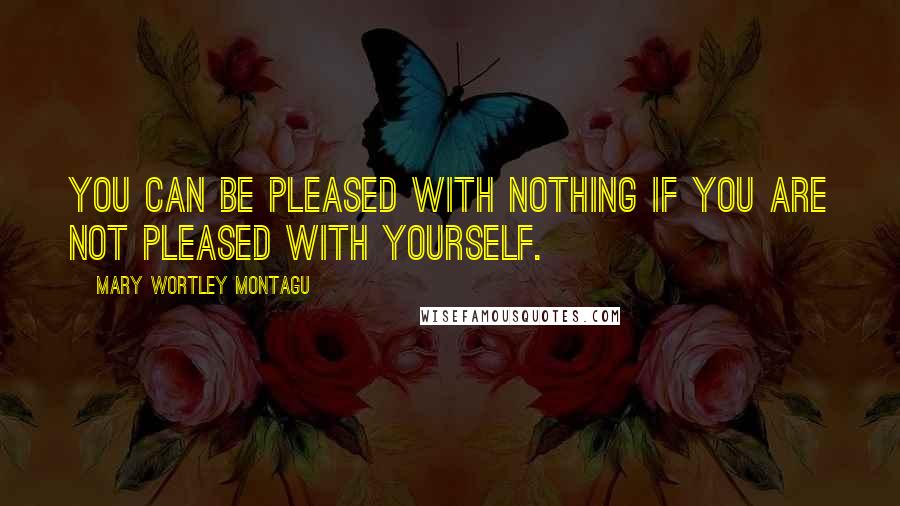 Mary Wortley Montagu Quotes: You can be pleased with nothing if you are not pleased with yourself.