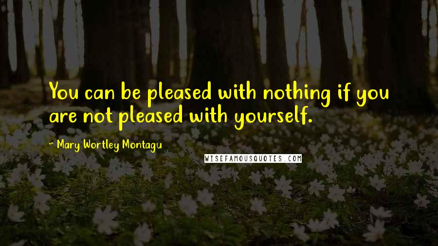 Mary Wortley Montagu Quotes: You can be pleased with nothing if you are not pleased with yourself.