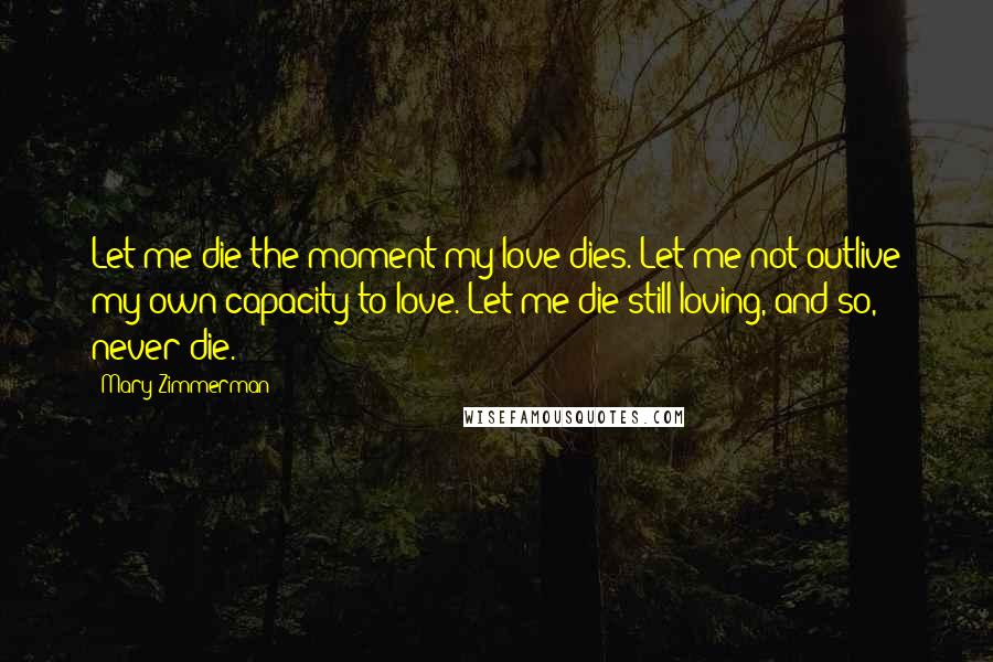 Mary Zimmerman Quotes: Let me die the moment my love dies. Let me not outlive my own capacity to love. Let me die still loving, and so, never die.