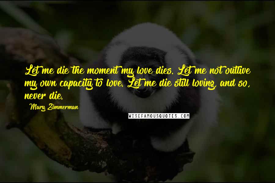Mary Zimmerman Quotes: Let me die the moment my love dies. Let me not outlive my own capacity to love. Let me die still loving, and so, never die.