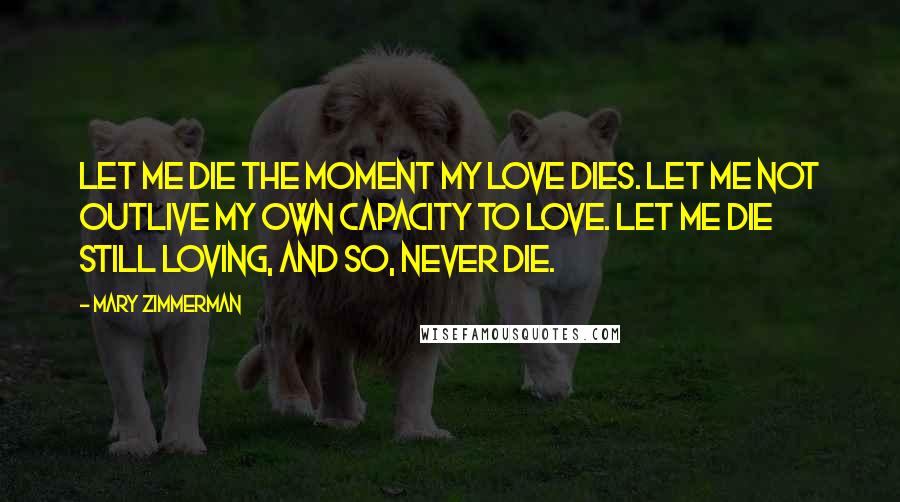 Mary Zimmerman Quotes: Let me die the moment my love dies. Let me not outlive my own capacity to love. Let me die still loving, and so, never die.