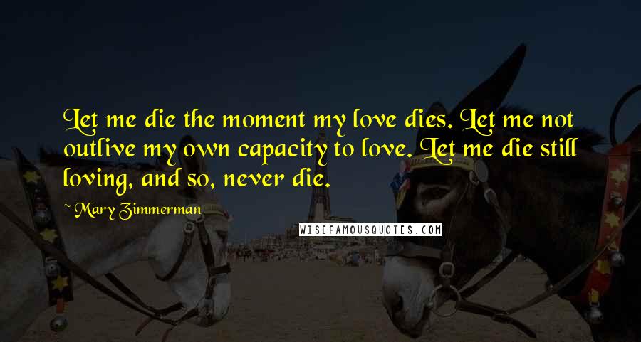 Mary Zimmerman Quotes: Let me die the moment my love dies. Let me not outlive my own capacity to love. Let me die still loving, and so, never die.