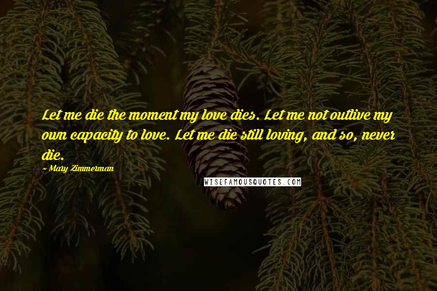 Mary Zimmerman Quotes: Let me die the moment my love dies. Let me not outlive my own capacity to love. Let me die still loving, and so, never die.