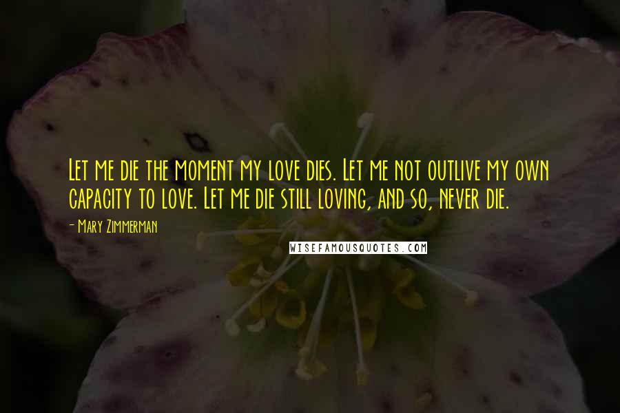 Mary Zimmerman Quotes: Let me die the moment my love dies. Let me not outlive my own capacity to love. Let me die still loving, and so, never die.