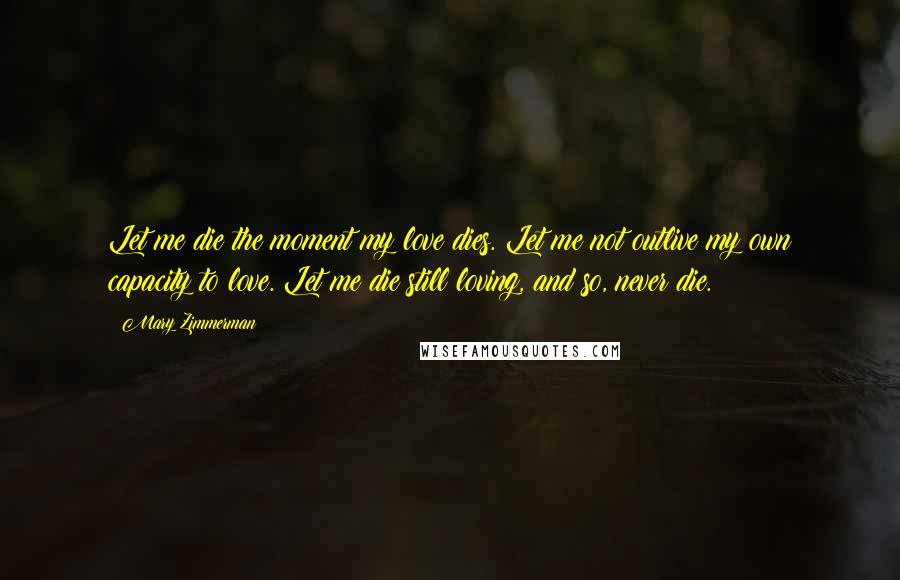 Mary Zimmerman Quotes: Let me die the moment my love dies. Let me not outlive my own capacity to love. Let me die still loving, and so, never die.