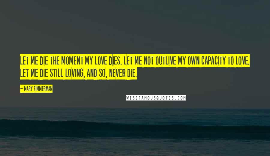 Mary Zimmerman Quotes: Let me die the moment my love dies. Let me not outlive my own capacity to love. Let me die still loving, and so, never die.