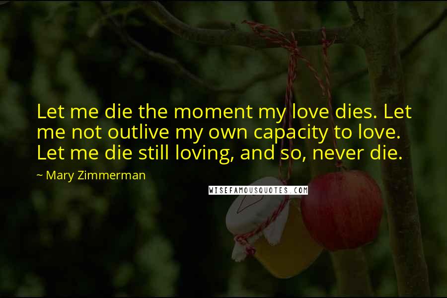 Mary Zimmerman Quotes: Let me die the moment my love dies. Let me not outlive my own capacity to love. Let me die still loving, and so, never die.