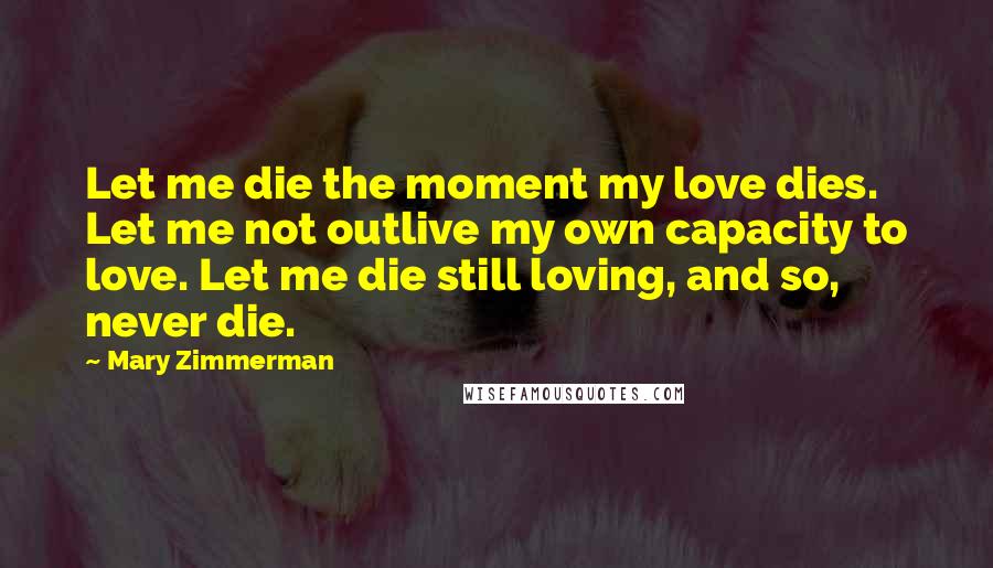 Mary Zimmerman Quotes: Let me die the moment my love dies. Let me not outlive my own capacity to love. Let me die still loving, and so, never die.