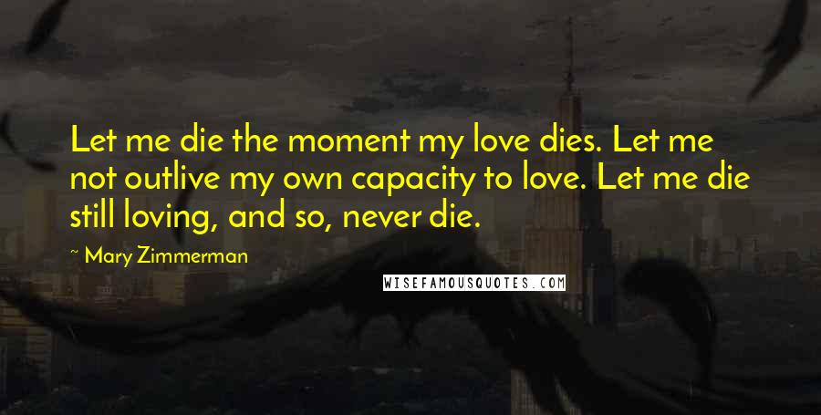 Mary Zimmerman Quotes: Let me die the moment my love dies. Let me not outlive my own capacity to love. Let me die still loving, and so, never die.