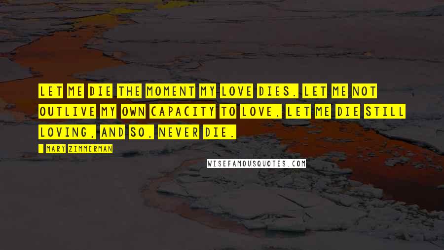 Mary Zimmerman Quotes: Let me die the moment my love dies. Let me not outlive my own capacity to love. Let me die still loving, and so, never die.