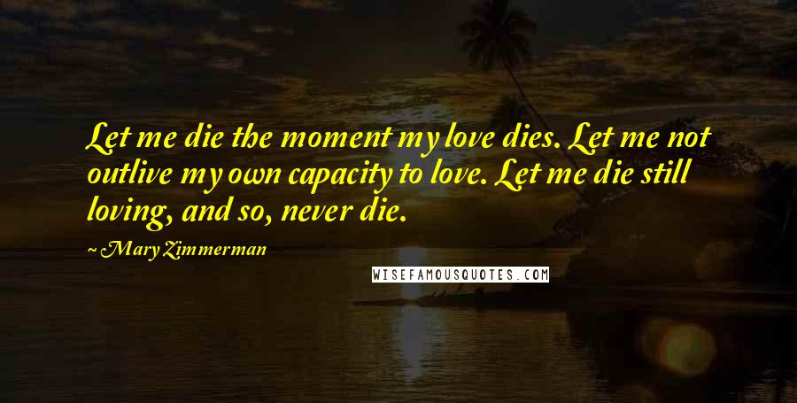 Mary Zimmerman Quotes: Let me die the moment my love dies. Let me not outlive my own capacity to love. Let me die still loving, and so, never die.