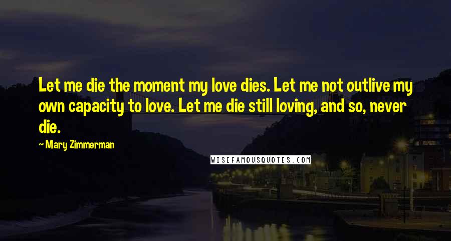 Mary Zimmerman Quotes: Let me die the moment my love dies. Let me not outlive my own capacity to love. Let me die still loving, and so, never die.