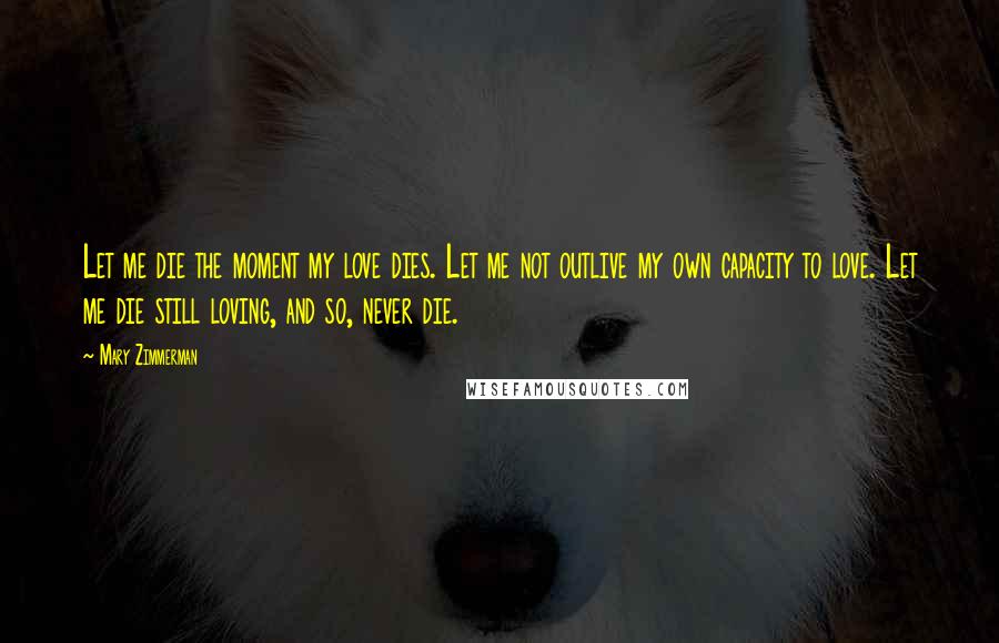 Mary Zimmerman Quotes: Let me die the moment my love dies. Let me not outlive my own capacity to love. Let me die still loving, and so, never die.