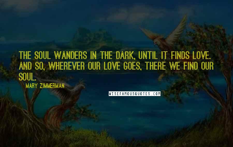 Mary Zimmerman Quotes: The soul wanders in the dark, until it finds love. And so, wherever our love goes, there we find our soul.