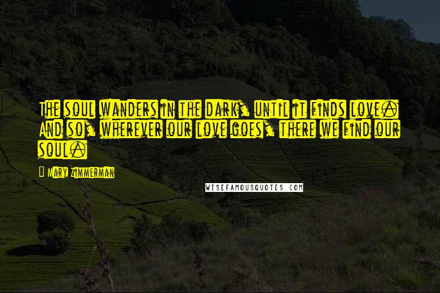 Mary Zimmerman Quotes: The soul wanders in the dark, until it finds love. And so, wherever our love goes, there we find our soul.