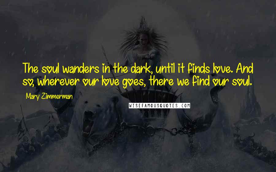 Mary Zimmerman Quotes: The soul wanders in the dark, until it finds love. And so, wherever our love goes, there we find our soul.