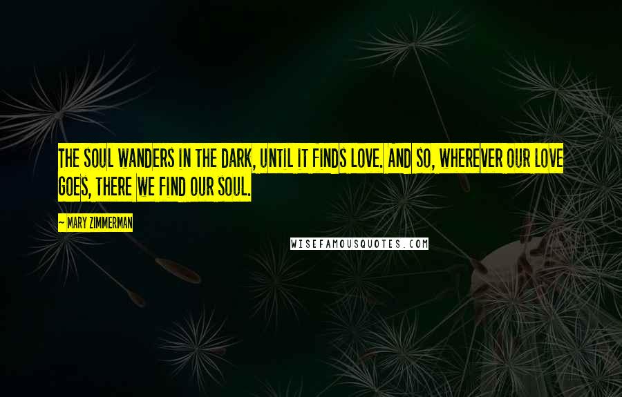 Mary Zimmerman Quotes: The soul wanders in the dark, until it finds love. And so, wherever our love goes, there we find our soul.
