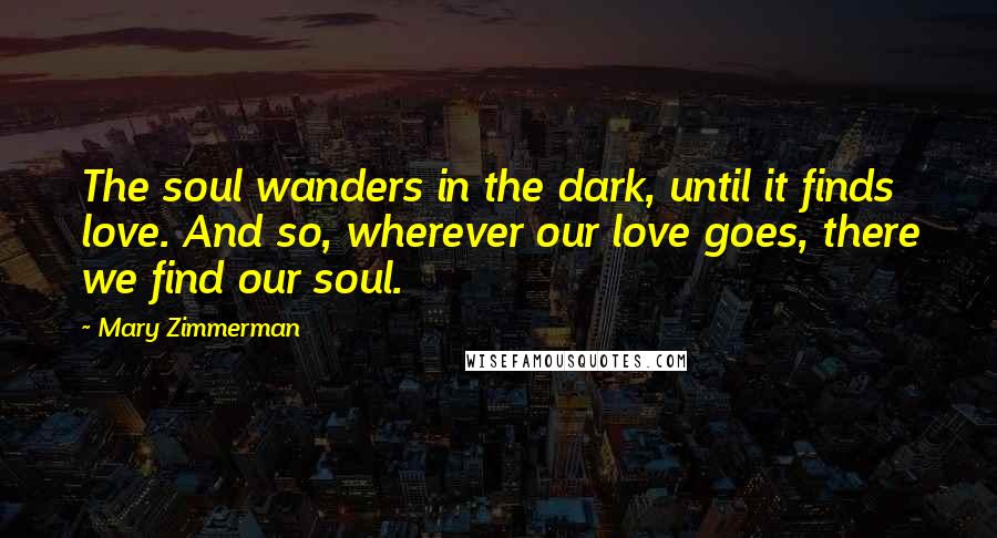 Mary Zimmerman Quotes: The soul wanders in the dark, until it finds love. And so, wherever our love goes, there we find our soul.