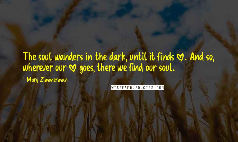 Mary Zimmerman Quotes: The soul wanders in the dark, until it finds love. And so, wherever our love goes, there we find our soul.